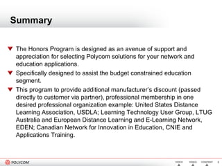 Summary The Honors Program is designed as an avenue of support and appreciation for selecting Polycom solutions for your network and education applications.  Specifically designed to assist the budget constrained education segment. This program to provide additional manufacturer’s discount (passed directly to customer via partner), professional membership in one desired professional organization example: United States Distance Learning Association, USDLA; Learning Technology User Group, LTUG Australia and European Distance Learning and E-Learning Network, EDEN; Canadian Network for Innovation in Education, CNIE and Applications Training.  