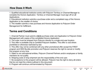 How Does it Work 1. Qualified educational institution works with Polycom Territory or Channel Manager to complete the Honors Application. Territory or Channel Manager must sign off on all Applications.  2. Educational institution submits a purchase order and a completed copy of the Honors Application to the reseller of choice.  3. The reseller submits a new purchase and Honors Application to Polycom Order Management for fulfillment .  Terms and Conditions 1. Channel Partner must submit a  NEW  purchase order and Application to Polycom Order Management with copies of the completed Honors Application.  2. The order must be shipped from Polycom directly to a single end-user location.  3. This offer is available only to Certified Polycom resellers. This offer is void where prohibited or otherwise restricted by law.  4. This offer may not be combined with any other promotional offer accept the FIRST program and HDX Bundle promotion and Polycom reserves the right to cancel or modify this program at any time.  5. Sales to non educational entities, Polycom Channel Partners and/or employees or family members do not qualify.  6. Shipping costs of drop shipment are the responsibility of the end user.  7. No exceptions to this program will be allowed. Polycom has the right to deny all orders that do not meet the criteria outlined in this document.  8. Program will continue until terminated by Polycom.  