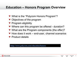 Education – Honors Program Overview What is the “Polycom Honors Program”?  Objectives of the program Program eligibility Where can this program be offered - duration? What are the Program components (the offer)? How does it work – end-user, channel scenarios Product details http://www.polycom.com/education/honors   