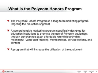What is the Polycom Honors Program The Polycom Honors Program is a long-term marketing program targeting the education segment A comprehensive marketing program specifically designed for education institutions to promote the use of Polycom equipment through our channels at an affordable rate while providing meaningful “value-add” training, memberships, service options, and content A program that will increase the utilization of the equipment  