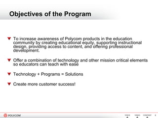 Objectives of the Program To increase awareness of Polycom products in the education community by creating educational equity, supporting instructional design, providing access to content, and offering professional development. Offer a combination of technology and other mission critical elements so educators can teach with ease Technology + Programs = Solutions Create more customer success! 