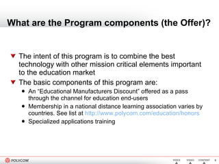 What are the Program components (the Offer)? The intent of this program is to combine the best technology with other mission critical elements important to the education market  The basic components of this program are: An “Educational Manufacturers Discount” offered as a pass through the channel for education end-users Membership in a national distance learning association varies by countries. See list at   http://www.polycom.com/education/honors   Specialized applications training  
