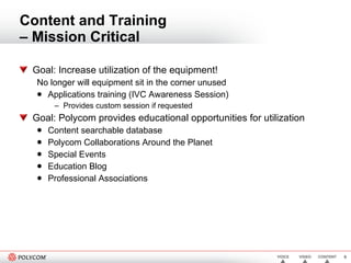 Content and Training  – Mission Critical Goal: Increase utilization of the equipment!  No longer will equipment sit in the corner unused Applications training (IVC Awareness Session) Provides custom session if requested Goal: Polycom provides educational opportunities for utilization Content searchable database Polycom Collaborations Around the Planet Special Events Education Blog Professional Associations  