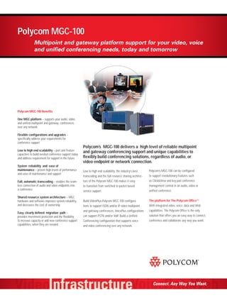 Polycom MGC-100
             Multipoint and gateway platform support for your video, voice
             and unified conferencing needs, today and tomorrow




Polycom MGC-100 Benefits

One MGC platform – supports your audio, video
and unified multipoint and gateway conferences
over any network

Flexible configurations and upgrades –
specifically address your requirements for
conference support
                                                      Polycom’s MGC-100 delivers a high level of reliable multipoint
Low to high end scalability – port and feature
                                                      and gateway conferencing support and unique capabilities to
capacities to build needed conference support today
and address requirement for support in the future     flexibly build conferencing solutions, regardless of audio, or
                                                      video endpoint or network connection.
System reliability and ease of
maintenance – proven high levels of performance       Low to high end scalability, the industry’s best      Polycom’s MGC-100 can be configured
and ease of maintenance and support
                                                      transcoding and the full resource sharing architec-   to support revolutionary features such
Full, automatic transcoding – enables the seam-       ture of the Polycom MGC-100 makes it easy             as Click&View and key pad conference
less connection of audio and video endpoints into     to transition from switched to packet based           management control in an audio, video or
a conference                                          service support.                                      unified conference.

Shared resource system architecture – MGC
hardware and software improves system reliability,    Build VideoPlus Polycom MGC-100 configura-            The platform for The Polycom Office™
and decreases the cost of ownership                   tions to support ISDN and/or IP video multipoint      With integrated video, voice, data and Web
                                                      and gateway conferences. VoicePlus configurations     capabilities. The Polycom Office is the only
Easy, clearly defined migration path –
provides investment protection and the flexibility    can support PSTN and/or VoIP. Build a Unified         solution that offers you an easy way to connect,
to increase capacity or add new conference support    Conferencing configuration that supports voice        conference and collaborate any way you want.
capabilities, when they are needed                    and video conferencing over any network.




                                                                                                               Connect. Any Way You Want.
 
