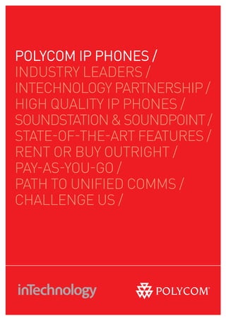 pOlYCOm ip pHOnES /
INDUSTRY LEADERS /
INTECHNOLOGY PARTNERSHIP /
HIGH QUALITY IP PHONES /
SOUNDSTATION & SOUNDPOINT /
STATE-OF-THE-ART FEATURES /
RENT OR BUY OUTRIGHT /
PAY-AS-YOU-GO /
PATH TO UNIFIED COMMS /
CHALLENGE US /
 