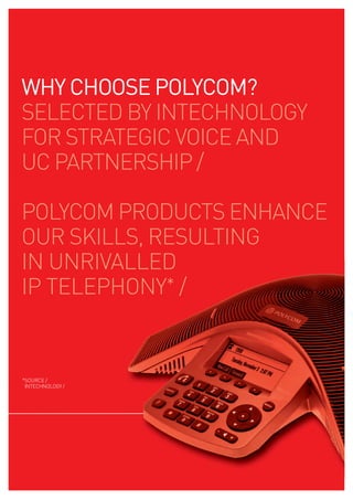 WHY CHOOSE pOlYCOm?
SELECTED BY INTECHNOLOGY
FOR STRATEGIC VOICE AND
UC PARTNERSHIP /

POLYCOM PRODUCTS ENHANCE
OUR SKILLS, RESULTING
IN UNRIVALLED
IP TELEPHONY* /


*SOURCE /
 INTECHNOLOGY /
 