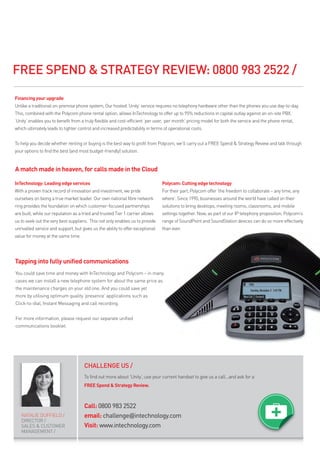 FREE SPEND & STRATEGY REVIEW: 0800 983 2522 /

Financing your upgrade
Unlike a traditional on-premise phone system, Our hosted ‘Unity’ service requires no telephony hardware other than the phones you use day-to-day.
This, combined with the Polycom phone rental option, allows InTechnology to offer up to 95% reductions in capital outlay against an on-site PBX.
‘Unity’ enables you to benefit from a truly flexible and cost-efficient ‘per user, per month’ pricing model for both the service and the phone rental,
which ultimately leads to tighter control and increased predictability in terms of operational costs.


To help you decide whether renting or buying is the best way to profit from Polycom, we’ll carry out a FREE Spend & Strategy Review and talk through
your options to find the best (and most budget-friendly) solution.


A match made in heaven, for calls made in the Cloud

InTechnology: Leading edge services                                             Polycom: Cutting edge technology
With a proven track record of innovation and investment, we pride               For their part, Polycom offer ‘the freedom to collaborate – any time, any
ourselves on being a true market leader. Our own national fibre network         where’. Since 1990, businesses around the world have called on their
ring provides the foundation on which customer-focused partnerships             solutions to bring desktops, meeting rooms, classrooms, and mobile
are built, while our reputation as a tried and trusted Tier 1 carrier allows    settings together. Now, as part of our IP telephony proposition, Polycom’s
us to seek out the very best suppliers. This not only enables us to provide     range of SoundPoint and SoundStation devices can do so more effectively
unrivalled service and support, but gives us the ability to offer exceptional   than ever.
value for money at the same time.




Tapping into fully unified communications
You could save time and money with InTechnology and Polycom – in many
cases we can install a new telephone system for about the same price as
the maintenance charges on your old one. And you could save yet
more by utilising optimum quality ‘presence’ applications such as
Click-to-dial, Instant Messaging and call recording.


For more information, please request our separate unified
communications booklet.




                                      CHALLENGE US /
                                      To find out more about ‘Unity’, use your current handset to give us a call...and ask for a
                                      FREE Spend & Strategy Review.



                                      Call: 0800 983 2522
   NATALIE DUFFIELD /                 email: challenge@intechnology.com
   DIRECTOR /
   SALES & CUSTOMER                   Visit: www.intechnology.com
   MANAGEMENT /
 