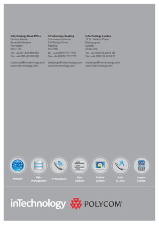 InTechnology Head Office     InTechnology Reading            InTechnology London
Central House                Commensus House                 17 St. Helen’s place
Beckwith Knowle              3-5 Worton Drive                Bishopsgate
Harrogate                    Reading                         london
HG3 1UG                      RG2 0TG                         EC3A 6DG
Tel: +44 (0)1423 850 000     Tel: +44 (0)870 777 7778        Tel: +44 (0)20 30 40 50 00
Fax: +44 (0)1423 850 001     Fax: +44 (0)870 777 7779        Fax: +44 (0)20 30 40 50 01

challenge@intechnology.com   challenge@intechnology.com      challenge@intechnology.com
www.intechnology.com         www.intechnology.com            www.intechnology.com




 Network           Data                             Data              Unified              Calls    Instant
                                IP Telephony
                Management                         Centres            Comms               & Lines   Comms
 