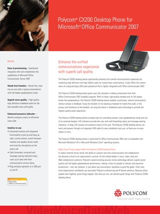 Enhance the unified
communications experience
with superb call quality
The Polycom CX200 desktop phone significantly enhances the overall communications experience by
combining high definition and high fidelity audio for crystal clear conversations. It also offers the conven-
ience of a plug-and-play USB audio peripheral that is tightly integrated with Office Communicator 2007.
The Polycom CX200 desktop phone gives users the ultimate in calling convenience from their
Office Communicator 2007 enabled computer. With its sleek, high-quality handset and its full duplex,
hands-free speakerphone, the Polycom CX200 desktop phone enables crystal-clear, natural conversations
without echoes or feedback. Enjoy the freedom of not wearing a headset for hands-free calls, or the
privacy and familiarity of the handset, all using the latest in wideband audio technology to provide the
highest quality audio experience.
The Polycom CX200 desktop phone includes keys for controlling volume, mute speakerphone mode and use
of an external headset. LED indicators provide the user with call forwarding status and message waiting
indication. A large LED conveys the presence status of the user. The Polycom CX200 desktop phone con-
nects and powers through an integrated USB cable for easy installation and use, so there are no extra
cables to carry.
The Polycom CX200 desktop phone is optimized for Office Communicator 2007 and is compatible with
Microsoft Windows®
XP or Microsoft Windows Vista®
operating systems.
Make Great Things Happen With the Polycom CX200 Desktop Phone
In today’s Internet driven world, the ability to conduct real time communication and collaboration
has become critical to an organization's survival. As the market leader in voice, video, data and
Web collaboration solutions, Polycom’s award-winning acoustic clarity technology delivers superb sound
quality and full-duplex speakerphone performance, making it easy for people to interact and maximize
productivity – over any network, in just about any environment, anywhere around the globe. That’s why
more organizations worldwide use and prefer Polycom conferencing and IP phone solutions. Because when
people work together, great things happen. See how you too, can achieve great things with Polycom CX200
desktop phone.
Polycom®
CX200 Desktop Phone for
Microsoft®
Office Communicator 2007
Benefits
Ease of provisioning – Seamlessly
integrates with and complements the
capabilities of Microsoft Office
Communicator Server 2007
Hands-free freedom – Hands-free, clear
one-on-one calls or group conversations
with full duplex speakerphone mode
Superb voice quality – High-quality,
high definition wideband audio for the
best possible voice call quality
Enhanced presence indicator –
Monitor presence status to efficiently
route calls
Intuitive to use
• Convenient buttons and integrated
functionality to pick up and hang up
calls, control volume, switch between
handset and speaker phone mode
and mute the microphone on the
active call
• Calls forwarded, voicemail and
message waiting indicators keep
users up to date with their
communication service status
• Plug-and-play operation to a USB port
on the PC
 