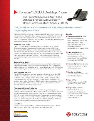 Polycom®
CX300 Desktop Phone
	 Full Featured USB Desktop Phone
	 Optimized for use with Microsoft®
	 Office Communications Server 2007 R2
Benefits
Superb voice quality Clear
high definition wideband
audio maximizes the accuracy
and productivity of real-
time conversations whether
in handset, full duplex
speakerphone, or headset mode
Ease of provisioning
Seamless integration with
and complement to the
capabilities of Microsoft Office
Communicator 2007 R2
Enhanced presence indicator
Presence status monitoring to
efficiently route calls
Familiar form factor
convenient dial pad and display
like a traditional phone
Ease of Use
Driverless plug-and-play USB
operation from phone to PC
Unique Collaboration
Polycom offers the only
complete line of integrated
voice and visual communication
solutions for Microsoft
collaboration tools.
Look, sound, and feel of a conventional enterprise-grade telephone with
plug-and-play ease of use
The Polycom CX300 brings new meaning to the USB desktop phone with a two-
line monochrome display, telephone keypad and wideband high fidelity audio. The
CX300 seamlessly integrates with Microsoft® Office Communications Server
2007 R2 and provides the look, sound, and feel of a conventional enterprise-grade
telephone with plug-and-play ease of use.
Traditional Form Factor
The CX300 desktop phone was designed to be used as a regular handset.
Calls may be placed or answered using the phone or a Microsoft® Office
Communicator 2007 R2 client window. Like a traditional phone, the CX300
includes convenient buttons for controlling calls, such as a full dial pad, two-line
monochrome backlit display, and keys for controlling volume, mute, speakerphone,
hold, redial, and external headset mode. The phone also includes advanced
features such as a presence status indicator and integrated message waiting
indicator.
Superior Voice Quality
The Polycom CX300 desktop phone delivers remarkable high definition audio
quality for the ultimate voice communications experience. With its sleek, high-
quality handset and its full duplex, hands-free speakerphone, the CX300 desktop
phone enables crystal-clear, natural conversations without echoes or feedback.
Easy to Deploy and Use
The CX300 desktop phone connects and powers through an integrated USB
cable for easy installation and use, so there are no extra cables to carry and
no drivers to install. Simply connect the phone to any PC running the Office
Communicator 2007 R2 client and it will instantly be ready to start placing or
receiving phone calls. The Polycom CX300 desktop phone is optimized for Office
Communicator 2007 R2 and is compatible with Microsoft Windows® XP or
Microsoft Windows Vista® operating systems.
Polycom and Microsoft Solutions
Polycom offers a full suite of voice, video conferencing, and telepresence
solutions that interoperate with Office Communications Server 2007 R2. Polycom
Unified Communication Solutions for Microsoft Office Communications Server
2007 R2 provide a fully unified, intuitive set of collaboration solutions enabling
individuals and groups to instantly see, hear and talk with colleagues around the
world. The result is improved collaboration, streamlined operations, and faster,
more informed decisions. Visit www.polycom.com/microsoft.
Learn More
To find out how Polycom solutions can help your organization, visit us at www.
polycom.com or speak with a Polycom Account Representative.
 