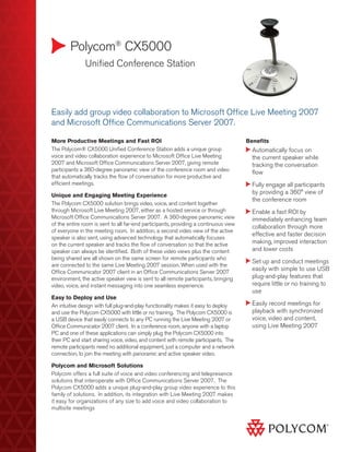 Polycom®
CX5000
	 Unified Conference Station
Benefits
Automatically focus on
the current speaker while
tracking the conversation
flow
Fully engage all participants
by providing a 360° view of
the conference room
Enable a fast ROI by
immediately enhancing team
collaboration through more
effective and faster decision
making, improved interaction
and lower costs
Set up and conduct meetings
easily with simple to use USB
plug-and-play features that
require little or no training to
use
Easily record meetings for
playback with synchronized
voice, video and content,
using Live Meeting 2007
Easily add group video collaboration to Microsoft Office Live Meeting 2007
and Microsoft Office Communications Server 2007.
More Productive Meetings and Fast ROI
The Polycom® CX5000 Unified Conference Station adds a unique group
voice and video collaboration experience to Microsoft Office Live Meeting
2007 and Microsoft Office Communications Server 2007, giving remote
participants a 360-degree panoramic view of the conference room and video
that automatically tracks the flow of conversation for more productive and
efficient meetings.
Unique and Engaging Meeting Experience
The Polycom CX5000 solution brings video, voice, and content together
through Microsoft Live Meeting 2007, either as a hosted service or through
Microsoft Office Communications Server 2007. A 360-degree panoramic view
of the entire room is sent to all far-end participants, providing a continuous view
of everyone in the meeting room. In addition, a second video view of the active
speaker is also sent, using advanced technology that automatically focuses
on the current speaker and tracks the flow of conversation so that the active
speaker can always be identified. Both of these video views plus the content
being shared are all shown on the same screen for remote participants who
are connected to the same Live Meeting 2007 session. When used with the
Office Communicator 2007 client in an Office Communications Server 2007
environment, the active speaker view is sent to all remote participants, bringing
video, voice, and instant messaging into one seamless experience.
Easy to Deploy and Use
An intuitive design with full plug-and-play functionality makes it easy to deploy
and use the Polycom CX5000 with little or no training. The Polycom CX5000 is
a USB device that easily connects to any PC running the Live Meeting 2007 or
Office Communicator 2007 client. In a conference room, anyone with a laptop
PC and one of these applications can simply plug the Polycom CX5000 into
their PC and start sharing voice, video, and content with remote participants. The
remote participants need no additional equipment, just a computer and a network
connection, to join the meeting with panoramic and active speaker video.
Polycom and Microsoft Solutions
Polycom offers a full suite of voice and video conferencing and telepresence
solutions that interoperate with Office Communications Server 2007. The
Polycom CX5000 adds a unique plug-and-play group video experience to this
family of solutions. In addition, its integration with Live Meeting 2007 makes
it easy for organizations of any size to add voice and video collaboration to
multisite meetings
 