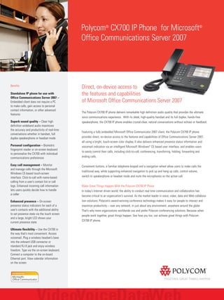 Direct, on-device access to
the features and capabilities
of Microsoft Office Communications Server 2007
The Polycom CX700 IP phone delivers remarkable high definition audio quality that provides the ultimate
voice communications experience. With its sleek, high-quality handset and its full duplex, hands-free
speakerphone, the CX700 IP phone enables crystal-clear, natural conversations without echoes or feedback.
Featuring a fully embedded Microsoft Office Communicator 2007 client, the Polycom CX700 IP phone
provides direct, on-device access to the features and capabilities of Office Communications Server 2007,
all using a bright, touch-screen color display. It also delivers enhanced presence status information and
voicemail indication via an intelligent Microsoft Windows®
CE based user interface, and enables users
to easily control their calls, including click-to-call, conferencing, transferring, holding, forwarding and
ending calls.
Convenient buttons, a familiar telephone keypad and a navigation wheel allow users to make calls the
traditional way, while supporting enhanced navigation to pick up and hang up calls, control volume,
switch to speakerphone or headset mode and mute the microphones on the active call.
Make Great Things Happen With the Polycom CX700 IP Phone
In today’s Internet driven world, the ability to conduct real time communication and collaboration has
become critical to an organization's survival. As the market leader in voice, video, data and Web collabora-
tion solutions, Polycom’s award-winning conference technology makes it easy for people to interact and
maximize productivity – over any network, in just about any environment, anywhere around the globe.
That’s why more organizations worldwide use and prefer Polycom conferencing solutions. Because when
people work together, great things happen. See how you too, can achieve great things with Polycom
CX700 IP phone.
Polycom®
CX700 IP Phone for Microsoft®
Office Communications Server 2007
Benefits
Standalone IP phone for use with
Office Communications Server 2007 –
Embedded client does not require a PC
to make calls, gain access to personal
contact information, or other advanced
features
Superb sound quality – Clear high
definition wideband audio maximizes
the accuracy and productivity of real-time
conversations whether in handset, full
duplex speakerphone or headset mode
Personal configuration – Biometric
fingerprint reader or on-screen keyboard
to personalize the CX700 with individual
communications preferences
Easy call management – Monitor
and manage calls through the Microsoft
Windows CE-based touch-screen
interface. Click-to-call with name-based
calling from a user’s contact list or call
logs. Enhanced incoming call information
lets users quickly decide how to handle
a caller
Enhanced presence – On-screen
presence status indicators for each of a
user’s contacts with the additional ability
to set presence state via the touch screen
and a large, bright LED shows your
current presence state
Ultimate flexibility – Use the CX700 in
the way that’s most convenient: Access
voicemail. Plug a wireless headset’s base
into the onboard USB connector or
standard RJ-9 jack and enjoy wireless
freedom. Type via the on-screen keyboard.
Connect a computer to the on-board
Ethernet port. View calendar information
on the screen
 