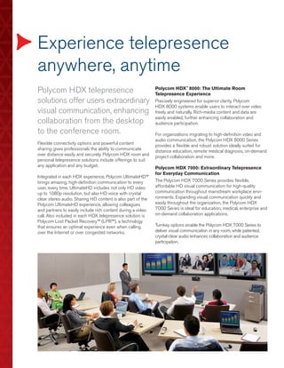 Experience telepresence
anywhere, anytime
Polycom HDX telepresence                                     Polycom HDX™ 8000: The Ultimate Room
                                                             Telepresence Experience
solutions offer users extraordinary                          Precisely engineered for superior clarity, Polycom
                                                             HDX 8000 systems enable users to interact over video
visual communication, enhancing                              freely and naturally. Rich-media content and data are
                                                             easily enabled, further enhancing collaboration and
collaboration from the desktop                               audience participation.
to the conference room.                                      For organizations migrating to high-definition video and
                                                             audio communication, the Polycom HDX 8000 Series
Flexible connectivity options and powerful content           provides a flexible and robust solution ideally suited for
sharing gives professionals the ability to communicate       distance education, remote medical diagnosis, on-demand
over distance easily and securely. Polycom HDX room and      project collaboration and more.
personal telepresence solutions include offerings to suit
any application and any budget.                              Polycom HDX 7000: Extraordinary Telepresence
                                                             for Everyday Communication
Integrated in each HDX experience, Polycom UltimateHD™
brings amazing, high-definition communication to every       The Polycom HDX 7000 Series provides flexible,
user, every time. UltimateHD includes not only HD video      affordable HD visual communication for high-quality
up to 1080p resolution, but also HD voice with crystal       communication throughout mainstream workplace envi-
clear stereo audio. Sharing HD content is also part of the   ronments. Expanding visual communication quickly and
Polycom UltimateHD experience, allowing colleagues           easily throughout the organization, the Polycom HDX
and partners to easily include rich content during a video   7000 Series is ideal for education, medical, enterprise and
call. Also included in each HDX telepresence solution is     on-demand collaboration applications.
Polycom Lost Packet Recovery™ (LPR™), a technology
that ensures an optimal experience even when calling         Turnkey options enable the Polycom HDX 7000 Series to
over the Internet or over congested networks.                deliver visual communication in any room, while patented,
                                                             crystal-clear audio enhances collaboration and audience
                                                             participation.
 