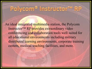 An ideal integrated multimedia station, the Polycom
 Instructor™ RP provides extraordinary video
 conferencing and collaboration tools well suited for
 all educational environments including military
 distributed learning environments, corporate training
 centers, medical teaching facilities, and more.
 
