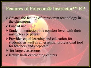 Features of Polycom® Instructor™ RP
 Creates the feeling of transparent technology in
  the classroom.
 Ease of use.
 Student interaction in a comfort level with their
  instructors or peers.
 Provides equal learning and education for
  students, as well as an essential professional tool
  for teachers and corporate.
 for large classrooms,
 lecture halls or teaching centers.
 