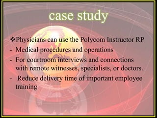 case study
Physicians can use the Polycom Instructor RP
- Medical procedures and operations
- For courtroom interviews and connections
  with remote witnesses, specialists, or doctors.
- Reduce delivery time of important employee
  training
 