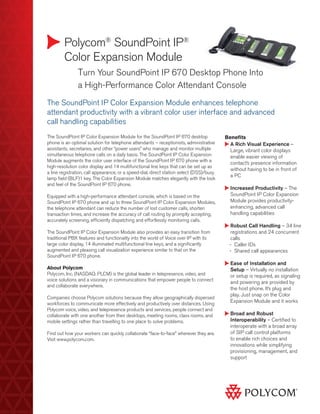 Polycom® SoundPoint IP®
        Color Expansion Module
        	      Turn Your SoundPoint IP 670 Desktop Phone Into
        	      a High-Performance Color Attendant Console
The SoundPoint IP Color Expansion Module enhances telephone
attendant productivity with a vibrant color user interface and advanced
call handling capabilities
The SoundPoint IP Color Expansion Module for the SoundPoint IP 670 desktop                Benefits
phone is an optimal solution for telephone attendants – receptionists, administrative       A
                                                                                             Rich Visual Experience –
assistants, secretaries, and other “power users” who manage and monitor multiple            Large, vibrant color displays
simultaneous telephone calls on a daily basis. The SoundPoint IP Color Expansion            enable easier viewing of
Module augments the color user interface of the SoundPoint IP 670 phone with a
                                                                                            contact’s presence information
high-resolution color display and 14 multifunctional line keys that can be set up as
                                                                                            without having to be in front of
a line registration, call appearance, or a speed-dial, direct station select (DSS)/busy
                                                                                            a PC
lamp field (BLF)1 key. The Color Expansion Module matches elegantly with the look
and feel of the SoundPoint IP 670 phone.
                                                                                            I
                                                                                            ncreased Productivity – The
Equipped with a high-performance attendant console, which is based on the                   SoundPoint IP Color Expansion
SoundPoint IP 670 phone and up to three SoundPoint IP Color Expansion Modules,              Module provides productivity-
the telephone attendant can reduce the number of lost customer calls, shorten               enhancing, advanced call
transaction times, and increase the accuracy of call routing by promptly accepting,         handling capabilities
accurately screening, efficiently dispatching and effortlessly monitoring calls.
                                                                                            R
                                                                                             obust Call Handling – 34 line
The SoundPoint IP Color Expansion Module also provides an easy transition from              registrations and 24 concurrent
traditional PBX features and functionality into the world of Voice over IP with its         calls
large color display, 14 illuminated multifunctional line keys, and a significantly          -- Caller IDs
augmented and pleasing call visualization experience similar to that on the                 -- Shared call appearances
SoundPoint IP 670 phone.
                                                                                            E
                                                                                             ase of Installation and
About Polycom                                                                               Setup – Virtually no installation
Polycom, Inc. (NASDAQ: PLCM) is the global leader in telepresence, video, and               or setup is required, as signaling
voice solutions and a visionary in communications that empower people to connect
                                                                                            and powering are provided by
and collaborate everywhere.
                                                                                            the host phone. It’s plug and
                                                                                            play. Just snap on the Color
Companies choose Polycom solutions because they allow geographically dispersed
workforces to communicate more effectively and productively over distances. Using
                                                                                            Expansion Module and it works
Polycom voice, video, and telepresence products and services, people connect and
collaborate with one another from their desktops, meeting rooms, class rooms, and           B
                                                                                             road and Robust
mobile settings rather than travelling to one place to solve problems.                      Interoperability – Certified to
                                                                                            interoperate with a broad array
Find out how your workers can quickly collaborate “face-to-face” wherever they are.         of SIP call control platforms
Visit www.polycom.com.                                                                      to enable rich choices and
                                                                                            innovations while simplifying
                                                                                            provisioning, management, and
                                                                                            support
 