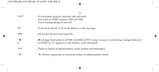 10
“INT” - If residential systems: Internal calls off hook
(not used on KIRK systems 1500 and 500)
Turns loudspeaking on and off
“R” - If off hook: Recall. If on hook: Read or write message
“ ” - On hook/off hook and turn ON
” ✱ ” - ✱ (Change from pulse to DTMF on KIRK CCFP), Long = pause (-), extra long: change from pul-
se to DTMF (a ”T” appears in the display, GAP standard)
“0-9” - Digits or letters in alphanumeric mode (names and messages)
“ ✱ “ - ✱, Choose uppercase or lowercase letters in alphanumeric mode
1412 1600-ed5_1412 1600-ed5 16-12-2010 10:29 Side 10
 