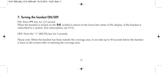 11
7. Turning the handset ON/OFF
ON: Press -key for 1/2 second.
When the handset is turned on the symbol is shown in the lower left corner of the display, if the handset is
subscribed to a system. (For subscription, see 9.5.1)
OFF: Press the “3” (MUTE) key for 3 seconds
Please note: When the handset has been outside the coverage area, it can take up to 30 seconds before the handset
is back on the system after re-entering the coverage area.
1412 1600-ed5_1412 1600-ed5 16-12-2010 10:29 Side 11
 