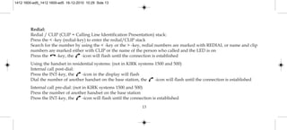 13
Redial:
Redial / CLIP (CLIP = Calling Line Identification Presentation) stack:
Press the < -key (redial-key) to enter the redial/CLIP stack
Search for the number by using the < -key or the > -key, redial numbers are marked with REDIAL or name and clip
numbers are marked either with CLIP or the name of the person who called and the LED is on
Press the -key, the -icon will flash until the connection is established
Using the handset in residential systems: (not in KIRK systems 1500 and 500)
Internal call post-dial:
Press the INT-key, the -icon in the display will flash
Dial the number of another handset on the base station, the -icon will flash until the connection is established
Internal call pre-dial: (not in KIRK systems 1500 and 500)
Press the number of another handset on the base station
Press the INT-key, the -icon will flash until the connection is established
1412 1600-ed5_1412 1600-ed5 16-12-2010 10:29 Side 13
 