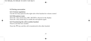 8.2 During conversation
8.2.1 Volume regulation:
Use the two keys placed at the right side of the handset for volume control
8.2.2 Microphone mute:
Press the 3-key (mute-key), MIC. MUTED is showed in the display
Press the 3-key (mute-key) to enable the microphone again
8.2.3 Transferring the call to another handset:
Press R, and dial new number
Press the -key and the call is transferred to the other handset
15
1412 1600-ed5_1412 1600-ed5 16-12-2010 10:29 Side 15
 