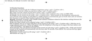 21
9.4 Handset functions
RINGERTONE: Scroll through the 9 different ringertones using < and >. Confirm with 3.
RINGER VOL: Turn the volume up and down using < and >. Confirm with 3.
KEY CLICK: Turn the volume up and down using < and >. Confirm with 3.
VIBRATOR: Can be turned on/off using < and >. Confirm with 3 (vibrator only works on KIRK 4040).
B-ANSWER: Can be turned on/off using < and >. Confirm with 3. When turned on, the telephone automatically
goes off hook when ringing. If subscribed to a KIRK solution it automatically goes on hook when calls are termina-
ted. B-answer is inactive when handset is placed in the charger.
REMARK: Automatic on-hook is only reliable under defined conditions related to the interface settings between the
KIRK Wireless Server and the PBX.
START VOL: Start volume can be adjusted using < and >. Confirm with 3.
OUT OF RANGE: The out of range indication can be turned on/off using < and >. Confirm with 3. With the out of
range indicator turned on, a beep will appear when the telephone is moving out of range of the base station, and
“OUT OF RANGE” will appear in the display.
AUTO KEYLOCK: The auto keylock function can be turned on/off using < and >. Confirm with 3. With auto keylock
turned on the handset will automatically lock the keys after 30 seconds. Press MENU ✱ to activate the keys again.
LANGUAGE: see page 40
BACKLIGHT: Can be turned on/off using < and >. Confirm with 3.
ADVANCED: see Chap. 13.
1412 1600-ed5_1412 1600-ed5 16-12-2010 10:29 Side 21
 
