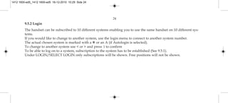 24
9.5.2 Login
The handset can be subscribed to 10 different systems enabling you to use the same handset on 10 different sys-
tems.
If you would like to change to another system, use the login menu to connect to another system number.
The actual chosen system is marked with a ✱ or an A (if Autologin is selected).
To change to another system use < or > and press 3 to confirm
To be able to log on to a system, subscription to the system has to be established (See 9.5.1).
Under LOGIN/SELECT LOGIN only subscriptions will be shown. Free positions will not be shown.
1412 1600-ed5_1412 1600-ed5 16-12-2010 10:29 Side 24
 