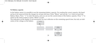 29
9.6 Battery capacity
In the battery menu it is possible to see the remaining battery capacity. For reading the correct capacity, the hand-
set has to be removed from the charger for at least one hour. Press “Menu” and use the < or > keys to reach the
Battery Menu. Press “3” to enter the menu, and you can see the current status of the battery capacity. Press “3” to
return to the menu system or press “Menu” to quit.
The indication on the display is not necessarily an exact reflection on the remaining speech time, but only an indi-
cation of the voltage on the battery. Polycom
MENU
BATTERY
BATTERY
CAPACITY
zzzzz
1412 1600-ed5_1412 1600-ed5 16-12-2010 10:29 Side 29
 