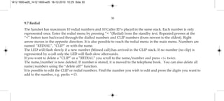 30
9.7 Redial
The handset has maximum 10 redial numbers and 10 Caller ID’s placed in the same stack. Each number is only
represented once. Enter the redial menu by pressing ”< ”(Redial) from the standby text. Repeated presses at the
“<” button turn backward through the dialled numbers and CLIP numbers (from newest to the oldest). Right
arrow moves in the opposite direction. It is also possible to reach the redial menu in the main menu. Numbers are
named “REDIAL”, ”CLIP” or with the name.
The LED will flash slowly if a new number (Missed call) has arrived in the CLIP stack. If no number (no clip) is
represented by a call only the LED will flash slow afterwards.
If you want to delete a ”CLIP” or a ”REDIAL” you scroll to the name/number and press »3« twice.
The name/number is now deleted. If number is stored, it is moved to the telephone book. You can also delete all
name/numbers using the “delete all?” function.
It is possible to edit the CLIP or redial numbers. Find the number you wish to edit and press the digits you want to
add to the number, e.g. prefix = O.
1412 1600-ed5_1412 1600-ed5 16-12-2010 10:29 Side 30
 