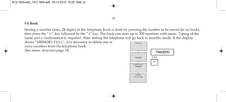 32
9.8 Book
Storing a number (max. 24 digits) in the telephone book is done by pressing the number to be stored (in on hook),
then press the “>”- key followed by the “3” key. The book can store up to 200 numbers with name. Typing of the
name and a confirmation is required. After storing the telephone will go back to standby mode. If the display
shows “MEMORY FULL”, it is necessary to delete one or
more numbers from the telephone book.
(See menu structure page 31)
NAME:
POLYCOM
STORE NO.?
75602850
75602850
Polycom
>
75602850
BOOK
1412 1600-ed5_1412 1600-ed5 16-12-2010 10:29 Side 32
 