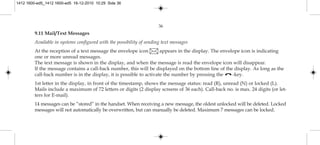 36
9.11 Mail/Text Messages
Available in systems configured with the possibility of sending text messages
At the reception of a text message the envelope icon appears in the display. The envelope icon is indicating
one or more unread messages.
The text message is shown in the display, and when the message is read the envelope icon will disappear.
If the message contains a call-back number, this will be displayed on the bottom line of the display. As long as the
call-back number is in the display, it is possible to activate the number by pressing the -key.
1st letter in the display, in front of the timestamp, shows the message status: read (R), unread (N) or locked (L).
Mails include a maximum of 72 letters or digits (2 display screens of 36 each). Call-back no. is max. 24 digits (or let-
ters for E-mail).
14 messages can be ”stored” in the handset. When receiving a new message, the oldest unlocked will be deleted. Locked
messages will not automatically be overwritten, but can manually be deleted. Maximum 7 messages can be locked.
1412 1600-ed5_1412 1600-ed5 16-12-2010 10:29 Side 36
 