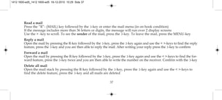 37
Read a mail
Press the ”R”- (MAIL) key followed by the 3-key or enter the mail menu (in on hook condition)
If the message includes more than 36 letters or digits, the message will run over 2 display screens
Use the > -key to scroll. To see the sender of the mail, press the 3-key. To leave the mail, press the MENU-key
Reply a mail
Open the mail by pressing the R-key followed by the 3-key, press the 3-key again and use the < >-keys to find the reply
feature, press the 3-key and you are then able to reply the mail. After writing your reply press the 3-key to confirm
Forward a mail
Open the mail by pressing the R-key followed by the 3-key, press the 3-key again and use the < >-keys to find the for-
ward feature, press the 3-key twice and you are then able to write the number on the receiver. Confirm with the 3-key
Delete all mail
Open the mail stack by pressing the R-key followed by the 3-key, press the 3-key again and use the < >-keys to
find the delete feature, press the 3-key and all mails are deleted
1412 1600-ed5_1412 1600-ed5 16-12-2010 10:29 Side 37
 