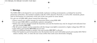 1. Warnings
The KIRK 4080 is developed for use in potentially explosive working environments, as defined by local fire
protection authorities. The handset complies with the ATEX directive 94/9/EC as well as IEC standards, please
refer to Declaration of Conformity at the end of this user guide for more details.
For safe use of KIRK 4080, please remind the following:
• Please consult your system manager for instruction before using KIRK 4080
• Do not open KIRK 4080 in a potentially explosive atmosphere
• Battery may only be charged outside the hazardous area and the handset may only be charged with dedicated char-
ger, part number 8464 2458.
• The AC power adaptor used in connection with the charger must not be connected to a higher voltage than 250V AC.
• Only battery part-number 8474 3416 may be used.
• When an additional headset is needed, only part-number 0231 9517 is allowed.
• When the handset is used in hazardous area, the handset must be used with leather pouch part-number 0231 9543 if
relative umidity <60%, or when the user wears clothes that could cause electrostatic charging.
4
1412 1600-ed5_1412 1600-ed5 16-12-2010 10:29 Side 4
 
