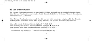 12. Date and Time Function
The Date and Time function requires the use of a KIRK Wireless Server and special software in the main system.
If the Date and Time function is supported, a clock is shown in the 1st line of the display. The clock shows the time
with an accuracy of +/- 1 minute.
If the Date and Time function is supported, then date and time of the incoming or outgoing call is also shown in
the CLIP/Redial stack on the 4th line of the display. An icon + date and time shows the status of the call.
If the call is missed, the date and time is displayed: 29/03 20:28
If the incoming call is received, the date and time is displayed: 29/03 20:28
If the outgoing call is made, the date and time is displayed: 29/03 20:28
Date and time is only displayed if CLIP feature is supported by the PBX.
43
1412 1600-ed5_1412 1600-ed5 16-12-2010 10:29 Side 43
 