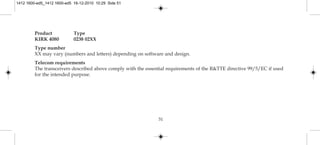 51
Product Type
KIRK 4080 0238 02XX
Type number
XX may vary (numbers and letters) depending on software and design.
Telecom requirements
The transceivers described above comply with the essential requirements of the R&TTE directive 99/5/EC if used
for the intended purpose.
1412 1600-ed5_1412 1600-ed5 16-12-2010 10:29 Side 51
 