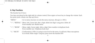 9
6. Key Functions
The handset has 21 keys:
Two keys are placed at the right side for volume control. Press upper or lower key to change the volume. Each
key-press turns volume one step up/down.
“MENU” - Go to menu structure or exits the menu structure. (Escape or »NO«)
” < ”, “REDIAL” - Menu: left, Cursor left, after a digit: delete last digit. Long press: delete all
From standby text: Redial menu
” > ”, “BOOK” - Menu: right, Cursor right, After a digit: Store number in telephone book
From standby text: Telephone book read
“3”, “MUTE” - Confirmation (»YES«) or jump to next level in the menu. In off hook: Mute microphone
In on hook: Mute ringer. Long key press turns the handset OFF
1412 1600-ed5_1412 1600-ed5 16-12-2010 10:29 Side 9
 