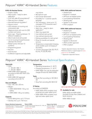 Polycom®
KIRK®
40-Handset Series Features
Polycom Worldwide Headquarters
4750 Willow Road, Pleasanton, CA 94588
1.800.POLYCOM or +1.925.924.6000
www.polycom.com
© 2011 Polycom, Inc. All rights reserved. POLYCOM®
, the Polycom “Triangles” logo and the names and marks associated with Polycom’s products are trademarks and/or service marks of Polycom, Inc. and are
registered and/or common law marks in the United States and various other countries. All other trademarks are property of their respective owners. No portion hereof may be reproduced or transmitted in any form or
by any means, for any purpose other than the recipient’s personal use, without the express written permission of Polycom.
01/05/2011
Approvals
•	 EMC:
•	 EN 301 489 -1
•	 EN 301 489-6
•	 KIRK 4080: ATEX approved
according to II2G II3D T60°C EEx
ib IIC T3
•	 KIRK 4080: IEC approved
according to Ex ib IIC T3
Size and Weight
•	 Size: 148 x 50 x 28 mm.
•	 Weight :
•	 KIRK 4020/4040: 123 g. incl.
battery
•	 KIRK 4080: 130 g. incl. battery
Capacity
•	 Active talking time: up to 15 hours
•	 Standby time: up to 150 hours
Temperature
•	 Operating temperature: 0 - 40 °C
•	 Charging temperature: 0 - 25 °C
•	 KIRK 4080: Use only the dedicated
charger (Product ID: 8464 2458)
Tests
•	 Bump Test: according to IEC 68-2-
29
•	 Drop Test: according IEC 68-2-32
IP Rating
According to EN60529
•	 KIRK 4040: IP54 compliant: dust
protected and water splash proof
•	 KIRK 4080: IP64 compliant: dust
tight and water splash proof
KIRK 40-Handset Series
•	 Graphic display
•	 Alarm button - ready for alarm
application
•	 CLIP (40 caller-ID presentations)*
•	 Date and time in display*
•	 Internal/External ring pattern*
•	 Volume control
•	 LED indication of incoming and
unanswered calls
•	 Telephone book with room for 200
numbers and names
•	 Auto Login - Roaming between 10
different installations
•	 Silent mode (mute all sounds)
•	 List of incoming/missed/received
calls (last 40 entries)*
•	 Redial function (the last 10
numbers)
•	 Programming pause
•	 Key lock
•	 Auto key lock
•	 9 different ringtones and adjustable
ring volume
•	 Microphone mute
•	 Auto answer (B-answer)
•	 Possibility for 1 customer specific
language
•	 Text messaging - stores up to 14
messages of 72 characters each*
•	 Any key answer
•	 Alarm key – ready for alarm
application**
•	 Alarm key speed dial
•	 User defined start-up text
•	 User defined stand-by text
•	 Editing possibilities for start-up text
•	 R-key for transfer and special
services
•	 Temperature compensated charging,
which enables quick recharging of
the battery
•	 10 menu languages (UK, DE, FR, IT,
ES, NL, PT, SV, DK, NO)
KIRK 4040 additional features
•	 Headset jack
•	 Ringtone in headset
•	 Off-hook via headset button
•	 Loud speaking/Handsfree
•	 Vibrating alert
•	 Speaker on B-answer
•	 IP54 compliant
KIRK 4080 additional features
•	 Headset jack
•	 Ringtone in headset
•	 Off-hook via headset button
•	 Loud speaking/Handsfree
•	 Vibrating alert
•	 Speaker on B-answer
•	 ATEX and IEC approved
•	 IP64 compliant
* System dependent feature. See Feature
Reference Guide on support pages at www.
polycom.com for details.
** Application dependent feature.
Polycom®
KIRK®
40-Handset Series Technical Specifications
Polycom EMEA
270 Bath Road, Slough, Berkshire SL1 4DX, UK
+44 (0) 1753 723000
www.polycom.eu
Polycom Asia Pacific
8 Shenton Way, #11-01 Temasek Tower,
Singapore 068811 - +65.6389.9200
www.polycom.asia
Available for sale
KIRK 4020 and KIRK 4040:
Australia, Europe, New Zealand, and
North America
KIRK 4080: Europe
Left: to right: KIRK 4020, KIRK 4040, KIRK 4080
 