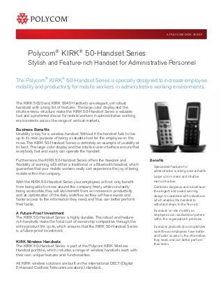 Polycom®
KIRK®
50-Handset Series
Stylish and Feature-rich Handset for Administrative Personnel
Benefits
Specialized features for
administrative working environments
Large color screen and intuitive
menu structure
Combines elegance and robustness:
the elegant and award winning
design is combined with robustness
which enables the handset to
withstand drops to the floor etc.
Increases on-site mobility as
employees are reachable anywhere
within the organization’s premises
Increases productivity and optimizes
workflow as employees have better
and faster access to the information
they need, and can better perform
their tasks
The Polycom®
KIRK®
50-Handset Series is specially designed to increase employee
mobility and productivity for mobile workers in administrative working environments.
A POLYCOM DATA SHEET
The KIRK 5020 and KIRK 5040 Handsets are elegant, yet robust
handsets with a long list of features. The large color display and the
intuitive menu structure make the KIRK 50-Handset Series a valuable
tool and a preferred choice for mobile workers in administrative working
environments across the range of vertical markets.
Business Benefits
Usability is key for a wireless handset. Without it the handset fails to live
up to its main purpose of being a valuable tool for the employee on the
move. The KIRK 50-Handset Series is definitely an example of usability at
its best. The large color display and the intuitive user-interface ensure that
everybody fast and easily can operate the handset.
Furthermore, the KIRK 50-Handset Series offers the freedom and
flexibility of working with either a traditional or a Bluetooth headset, which
guarantee that your mobile workers really can experience the joy of being
mobile within the company.
With the KIRK 50-Handset Series your employees will not only benefit
from being able to move around the company freely while constantly
being accessible, they will also benefit from an increase in productivity
and an optimization of the daily workflow as they will have easier and
faster access to the information they need, and thus can better perform
their tasks.
A Future-Proof Investment
The KIRK 50-Handset Series is highly durable. The robust and feature-
rich handsets make the ’total cost of ownership’ competitive through the
entire product life cycle, which ensures that the KIRK 50-Handset Series
is a future-proof investment.
KIRK Wireless Handsets
The KIRK 50-Handset Series is part of the Polycom KIRK Wireless
Handset portfolio, which includes a range of wireless handsets each with
their own unique features and functionalities.
All KIRK wireless solutions are built on the international DECT (Digital
Enhanced Cordless Telecommunications) standard.
 