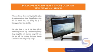 1
www.savitel.com.vnwww.savitel.com.vn
Polycom Group Convene là giải pháp cộng
tác video mạnh mẽ được thiết kế dành riêng
cho các nhóm nhỏ, các phòng hội ý và
không gian làm việc cá nhân.
Đây cũng được ví von là giải pháp thiết bị
dành riêng cho các sếp. Là một trong những
dòng sản phẩm mới nhất mà hãng Polycom
cho ra mắt thị trường Polycom Group
Convene có tính năng và lợi ích gì?
POLYCOM REALPRESENCE GROUP CONVENE
TÍNH NĂNG VÀ LỢI ÍCH
 