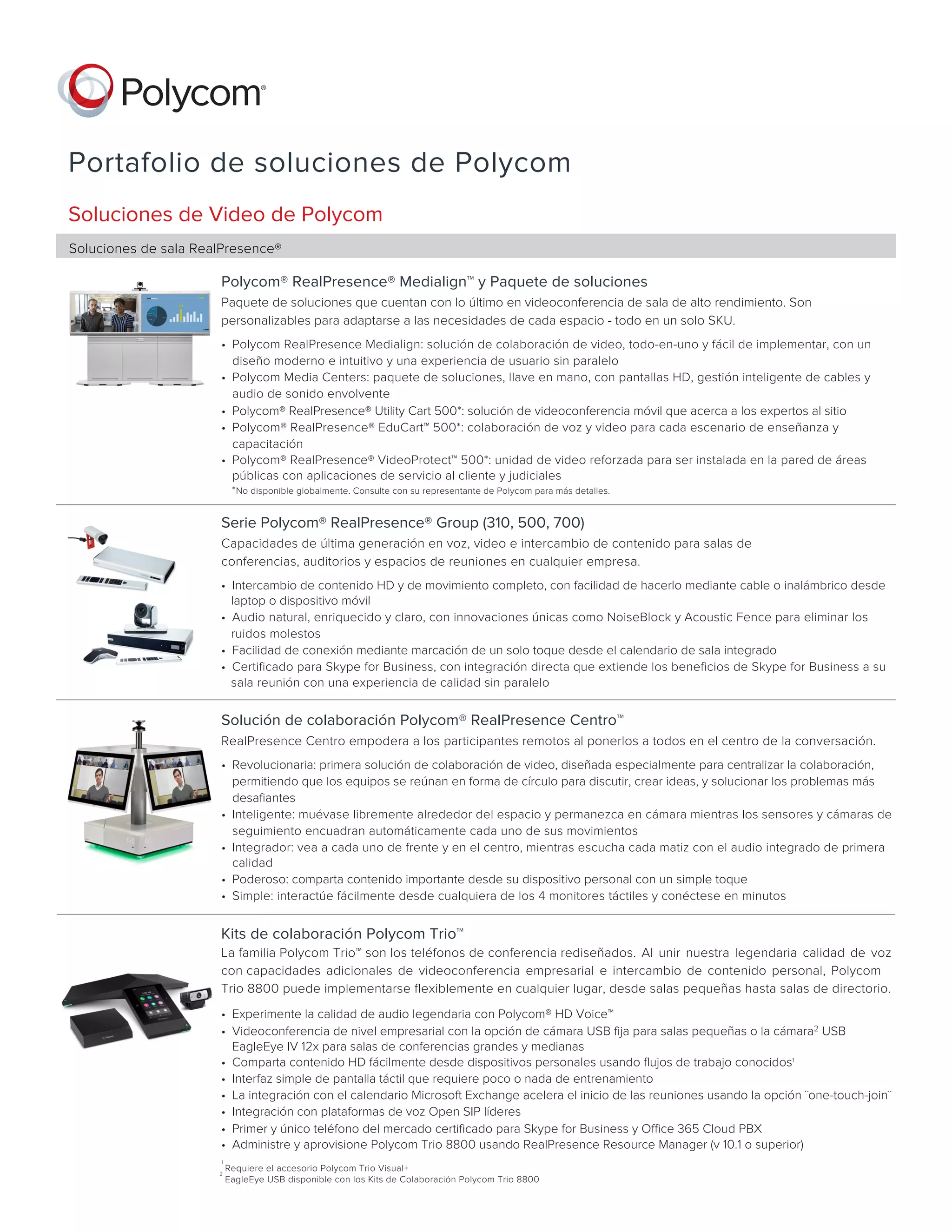 Portafolio de soluciones de Polycom
Soluciones de Video de Polycom
Soluciones de sala RealPresence®
Serie Polycom® RealPresence® Group (310, 500, 700)
Capacidades de última generación en voz, video e intercambio de contenido para salas de
conferencias, auditorios y espacios de reuniones en cualquier empresa.    
• Intercambio de contenido HD y de movimiento completo, con facilidad de hacerlo mediante cable o inalámbrico desde
laptop o dispositivo móvil
• Audio natural, enriquecido y claro, con innovaciones únicas como NoiseBlock y Acoustic Fence para eliminar los
ruidos molestos
• Facilidad de conexión mediante marcación de un solo toque desde el calendario de sala integrado
• Certificado para Skype for Business, con integración directa que extiende los beneficios de Skype for Business a su
sala reunión con una experiencia de calidad sin paralelo
Polycom® RealPresence® Medialign™ y Paquete de soluciones
Paquete de soluciones que cuentan con lo último en videoconferencia de sala de alto rendimiento. Son
personalizables para adaptarse a las necesidades de cada espacio - todo en un solo SKU.     
• Polycom RealPresence Medialign: solución de colaboración de video, todo-en-uno y fácil de implementar, con un
diseño moderno e intuitivo y una experiencia de usuario sin paralelo
• Polycom Media Centers: paquete de soluciones, llave en mano, con pantallas HD, gestión inteligente de cables y
audio de sonido envolvente
• Polycom® RealPresence® Utility Cart 500*: solución de videoconferencia móvil que acerca a los expertos al sitio
• Polycom® RealPresence® EduCart™ 500*: colaboración de voz y video para cada escenario de enseñanza y
capacitación
• Polycom® RealPresence® VideoProtect™ 500*: unidad de video reforzada para ser instalada en la pared de áreas
públicas con aplicaciones de servicio al cliente y judiciales
*No disponible globalmente. Consulte con su representante de Polycom para más detalles.
Solución de colaboración Polycom® RealPresence Centro™
RealPresence Centro empodera a los participantes remotos al ponerlos a todos en el centro de la conversación.     
• Revolucionaria: primera solución de colaboración de video, diseñada especialmente para centralizar la colaboración,
permitiendo que los equipos se reúnan en forma de círculo para discutir, crear ideas, y solucionar los problemas más
desafiantes
• Inteligente: muévase libremente alrededor del espacio y permanezca en cámara mientras los sensores y cámaras de
seguimiento encuadran automáticamente cada uno de sus movimientos
• Integrador: vea a cada uno de frente y en el centro, mientras escucha cada matiz con el audio integrado de primera
calidad
• Poderoso: comparta contenido importante desde su dispositivo personal con un simple toque
• Simple: interactúe fácilmente desde cualquiera de los 4 monitores táctiles y conéctese en minutos
Kits de colaboración Polycom Trio™
La familia Polycom Trio™ son los teléfonos de conferencia rediseñados. Al unir nuestra legendaria calidad de voz
con capacidades adicionales de videoconferencia empresarial e intercambio de contenido personal, Polycom
Trio 8800 puede implementarse flexiblemente en cualquier lugar, desde salas pequeñas hasta salas de directorio.        
• Experimente la calidad de audio legendaria con Polycom® HD Voice™
• Videoconferencia de nivel empresarial con la opción de cámara USB fija para salas pequeñas o la cámara2 USB
EagleEye IV 12x para salas de conferencias grandes y medianas
• Comparta contenido HD fácilmente desde dispositivos personales usando flujos de trabajo conocidos1
• Interfaz simple de pantalla táctil que requiere poco o nada de entrenamiento
• La integración con el calendario Microsoft Exchange acelera el inicio de las reuniones usando la opción ¨one-touch-join¨
• Integración con plataformas de voz Open SIP líderes
• Primer y único teléfono del mercado certificado para Skype for Business y Office 365 Cloud PBX
• Administre y aprovisione Polycom Trio 8800 usando RealPresence Resource Manager (v 10.1 o superior)
1
Requiere el accesorio Polycom Trio Visual+
EagleEye USB disponible con los Kits de Colaboración Polycom Trio 8800
2
 