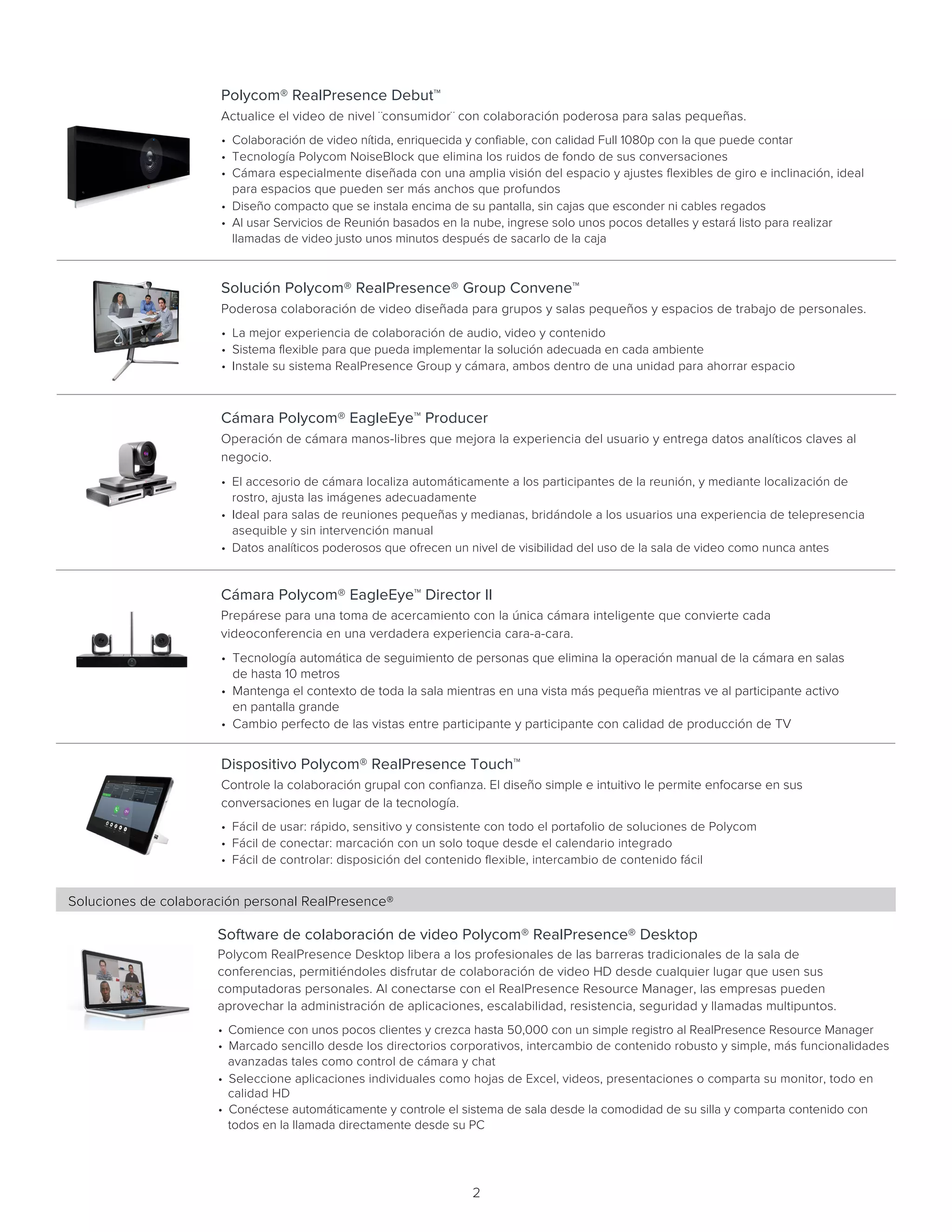 2
Polycom® RealPresence Debut™
Actualice el video de nivel ¨consumidor¨ con colaboración poderosa para salas pequeñas.     
• Colaboración de video nítida, enriquecida y confiable, con calidad Full 1080p con la que puede contar
• Tecnología Polycom NoiseBlock que elimina los ruidos de fondo de sus conversaciones
• Cámara especialmente diseñada con una amplia visión del espacio y ajustes flexibles de giro e inclinación, ideal
para espacios que pueden ser más anchos que profundos
• Diseño compacto que se instala encima de su pantalla, sin cajas que esconder ni cables regados
• Al usar Servicios de Reunión basados en la nube, ingrese solo unos pocos detalles y estará listo para realizar
llamadas de video justo unos minutos después de sacarlo de la caja
Cámara Polycom® EagleEye™ Director II
Prepárese para una toma de acercamiento con la única cámara inteligente que convierte cada
videoconferencia en una verdadera experiencia cara-a-cara.   
• Tecnología automática de seguimiento de personas que elimina la operación manual de la cámara en salas
de hasta 10 metros
• Mantenga el contexto de toda la sala mientras en una vista más pequeña mientras ve al participante activo
en pantalla grande
• Cambio perfecto de las vistas entre participante y participante con calidad de producción de TV
Dispositivo Polycom® RealPresence Touch™
Controle la colaboración grupal con confianza. El diseño simple e intuitivo le permite enfocarse en sus
conversaciones en lugar de la tecnología.   
• Fácil de usar: rápido, sensitivo y consistente con todo el portafolio de soluciones de Polycom
• Fácil de conectar: marcación con un solo toque desde el calendario integrado
• Fácil de controlar: disposición del contenido flexible, intercambio de contenido fácil
Cámara Polycom® EagleEye™ Producer
Operación de cámara manos-libres que mejora la experiencia del usuario y entrega datos analíticos claves al
negocio.   
• El accesorio de cámara localiza automáticamente a los participantes de la reunión, y mediante localización de
rostro, ajusta las imágenes adecuadamente
• Ideal para salas de reuniones pequeñas y medianas, bridándole a los usuarios una experiencia de telepresencia
asequible y sin intervención manual
• Datos analíticos poderosos que ofrecen un nivel de visibilidad del uso de la sala de video como nunca antes
Solución Polycom® RealPresence® Group Convene™
Poderosa colaboración de video diseñada para grupos y salas pequeños y espacios de trabajo de personales.   
• La mejor experiencia de colaboración de audio, video y contenido
• Sistema flexible para que pueda implementar la solución adecuada en cada ambiente
• Instale su sistema RealPresence Group y cámara, ambos dentro de una unidad para ahorrar espacio
Software de colaboración de video Polycom® RealPresence® Desktop
Polycom RealPresence Desktop libera a los profesionales de las barreras tradicionales de la sala de
conferencias, permitiéndoles disfrutar de colaboración de video HD desde cualquier lugar que usen sus
computadoras personales. Al conectarse con el RealPresence Resource Manager, las empresas pueden
aprovechar la administración de aplicaciones, escalabilidad, resistencia, seguridad y llamadas multipuntos.    
• Comience con unos pocos clientes y crezca hasta 50,000 con un simple registro al RealPresence Resource Manager
• Marcado sencillo desde los directorios corporativos, intercambio de contenido robusto y simple, más funcionalidades
avanzadas tales como control de cámara y chat
• Seleccione aplicaciones individuales como hojas de Excel, videos, presentaciones o comparta su monitor, todo en
calidad HD
• Conéctese automáticamente y controle el sistema de sala desde la comodidad de su silla y comparta contenido con
todos en la llamada directamente desde su PC
Soluciones de colaboración personal RealPresence®
 