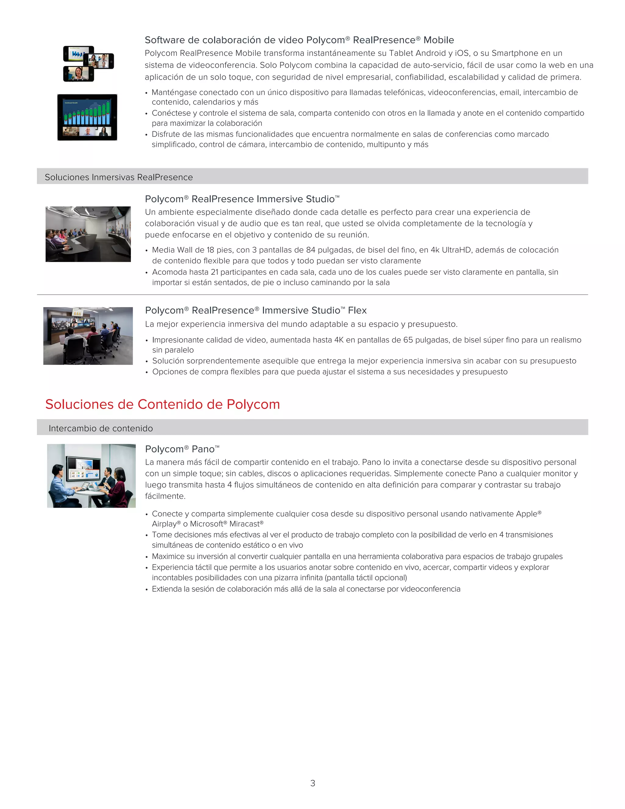 3
Soluciones de Contenido de Polycom
Intercambio de contenido	
Polycom® Pano™
La manera más fácil de compartir contenido en el trabajo. Pano lo invita a conectarse desde su dispositivo personal
con un simple toque; sin cables, discos o aplicaciones requeridas. Simplemente conecte Pano a cualquier monitor y
luego transmita hasta 4 flujos simultáneos de contenido en alta definición para comparar y contrastar su trabajo
fácilmente.     
• Conecte y comparta simplemente cualquier cosa desde su dispositivo personal usando nativamente Apple®
Airplay® o Microsoft® Miracast®
• Tome decisiones más efectivas al ver el producto de trabajo completo con la posibilidad de verlo en 4 transmisiones
simultáneas de contenido estático o en vivo
• Maximice su inversión al convertir cualquier pantalla en una herramienta colaborativa para espacios de trabajo grupales
• Experiencia táctil que permite a los usuarios anotar sobre contenido en vivo, acercar, compartir videos y explorar
incontables posibilidades con una pizarra infinita (pantalla táctil opcional)
• Extienda la sesión de colaboración más allá de la sala al conectarse por videoconferencia
Polycom® RealPresence Immersive Studio™
Un ambiente especialmente diseñado donde cada detalle es perfecto para crear una experiencia de
colaboración visual y de audio que es tan real, que usted se olvida completamente de la tecnología y
puede enfocarse en el objetivo y contenido de su reunión.  
• Media Wall de 18 pies, con 3 pantallas de 84 pulgadas, de bisel del fino, en 4k UltraHD, además de colocación
de contenido flexible para que todos y todo puedan ser visto claramente
• Acomoda hasta 21 participantes en cada sala, cada uno de los cuales puede ser visto claramente en pantalla, sin
importar si están sentados, de pie o incluso caminando por la sala
Soluciones Inmersivas RealPresence
Polycom® RealPresence® Immersive Studio™ Flex
La mejor experiencia inmersiva del mundo adaptable a su espacio y presupuesto.   
• Impresionante calidad de video, aumentada hasta 4K en pantallas de 65 pulgadas, de bisel súper fino para un realismo
sin paralelo
• Solución sorprendentemente asequible que entrega la mejor experiencia inmersiva sin acabar con su presupuesto
• Opciones de compra flexibles para que pueda ajustar el sistema a sus necesidades y presupuesto
Software de colaboración de video Polycom® RealPresence® Mobile
Polycom RealPresence Mobile transforma instantáneamente su Tablet Android y iOS, o su Smartphone en un
sistema de videoconferencia. Solo Polycom combina la capacidad de auto-servicio, fácil de usar como la web en una
aplicación de un solo toque, con seguridad de nivel empresarial, confiabilidad, escalabilidad y calidad de primera.   
• Manténgase conectado con un único dispositivo para llamadas telefónicas, videoconferencias, email, intercambio de
contenido, calendarios y más
• Conéctese y controle el sistema de sala, comparta contenido con otros en la llamada y anote en el contenido compartido
para maximizar la colaboración
• Disfrute de las mismas funcionalidades que encuentra normalmente en salas de conferencias como marcado
simplificado, control de cámara, intercambio de contenido, multipunto y más
     
 