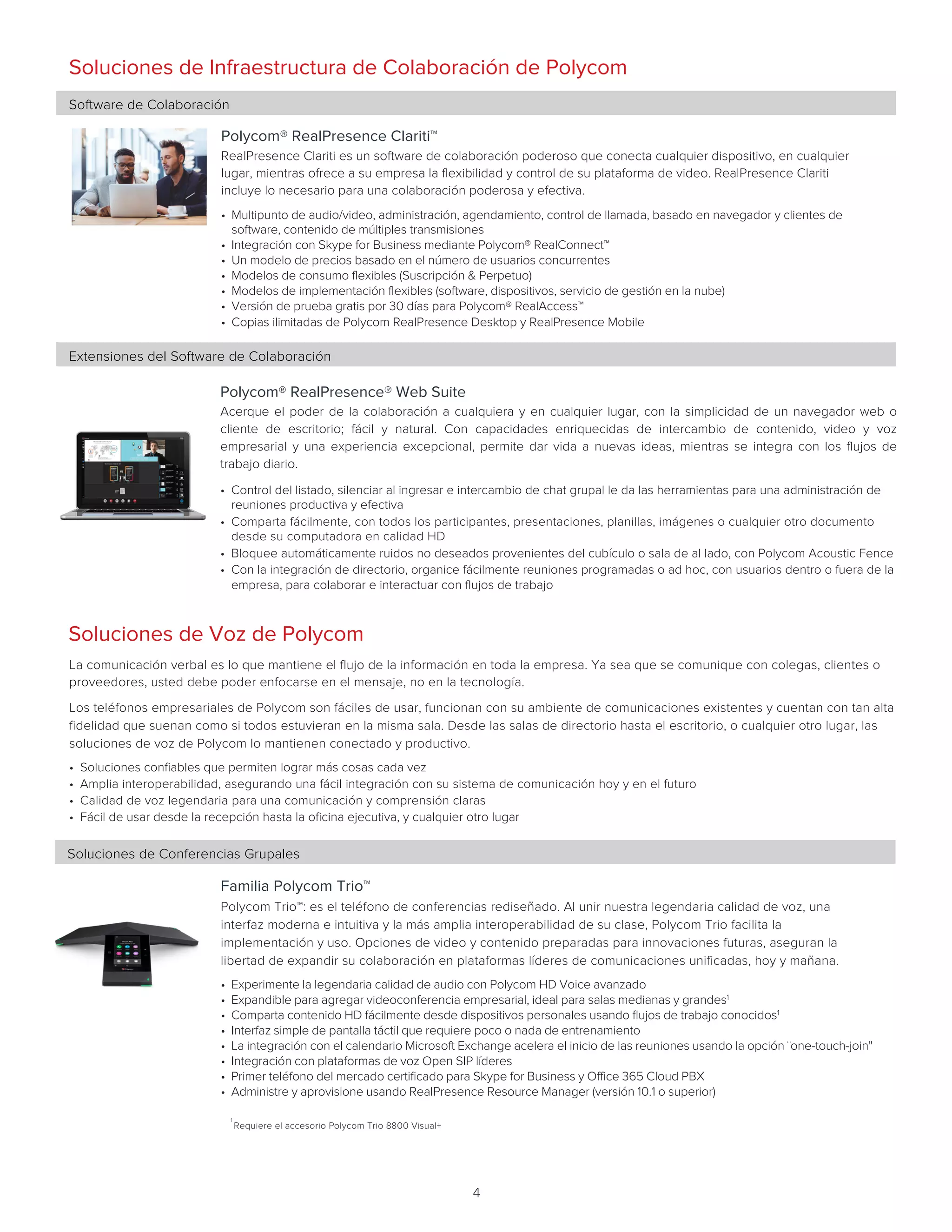 4		
Polycom® RealPresence® Web Suite
Acerque el poder de la colaboración a cualquiera y en cualquier lugar, con la simplicidad de un navegador web o
cliente de escritorio; fácil y natural. Con capacidades enriquecidas de intercambio de contenido, video y voz
empresarial y una experiencia excepcional, permite dar vida a nuevas ideas, mientras se integra con los flujos de
trabajo diario.    
• Control del listado, silenciar al ingresar e intercambio de chat grupal le da las herramientas para una administración de
reuniones productiva y efectiva
• Comparta fácilmente, con todos los participantes, presentaciones, planillas, imágenes o cualquier otro documento
desde su computadora en calidad HD
• Bloquee automáticamente ruidos no deseados provenientes del cubículo o sala de al lado, con Polycom Acoustic Fence
• Con la integración de directorio, organice fácilmente reuniones programadas o ad hoc, con usuarios dentro o fuera de la
empresa, para colaborar e interactuar con flujos de trabajo
Extensiones del Software de Colaboración
Soluciones de Conferencias Grupales
Familia Polycom Trio™
Polycom Trio™: es el teléfono de conferencias rediseñado. Al unir nuestra legendaria calidad de voz, una
interfaz moderna e intuitiva y la más amplia interoperabilidad de su clase, Polycom Trio facilita la
implementación y uso. Opciones de video y contenido preparadas para innovaciones futuras, aseguran la
libertad de expandir su colaboración en plataformas líderes de comunicaciones unificadas, hoy y mañana.        
	
Soluciones de Voz de Polycom
La comunicación verbal es lo que mantiene el flujo de la información en toda la empresa. Ya sea que se comunique con colegas, clientes o
proveedores, usted debe poder enfocarse en el mensaje, no en la tecnología.
Los teléfonos empresariales de Polycom son fáciles de usar, funcionan con su ambiente de comunicaciones existentes y cuentan con tan alta
fidelidad que suenan como si todos estuvieran en la misma sala. Desde las salas de directorio hasta el escritorio, o cualquier otro lugar, las
soluciones de voz de Polycom lo mantienen conectado y productivo.    
• Soluciones confiables que permiten lograr más cosas cada vez
• Amplia interoperabilidad, asegurando una fácil integración con su sistema de comunicación hoy y en el futuro
• Calidad de voz legendaria para una comunicación y comprensión claras
• Fácil de usar desde la recepción hasta la oficina ejecutiva, y cualquier otro lugar
1
Requiere el accesorio Polycom Trio 8800 Visual+
Soluciones de Infraestructura de Colaboración de Polycom
Software de Colaboración	
Polycom® RealPresence Clariti™
RealPresence Clariti es un software de colaboración poderoso que conecta cualquier dispositivo, en cualquier
lugar, mientras ofrece a su empresa la flexibilidad y control de su plataforma de video. RealPresence Clariti
incluye lo necesario para una colaboración poderosa y efectiva.       
• Multipunto de audio/video, administración, agendamiento, control de llamada, basado en navegador y clientes de
software, contenido de múltiples transmisiones
• Integración con Skype for Business mediante Polycom® RealConnect™
• Un modelo de precios basado en el número de usuarios concurrentes
• Modelos de consumo flexibles (Suscripción  Perpetuo)
• Modelos de implementación flexibles (software, dispositivos, servicio de gestión en la nube)
• Versión de prueba gratis por 30 días para Polycom® RealAccess™
• Copias ilimitadas de Polycom RealPresence Desktop y RealPresence Mobile
 