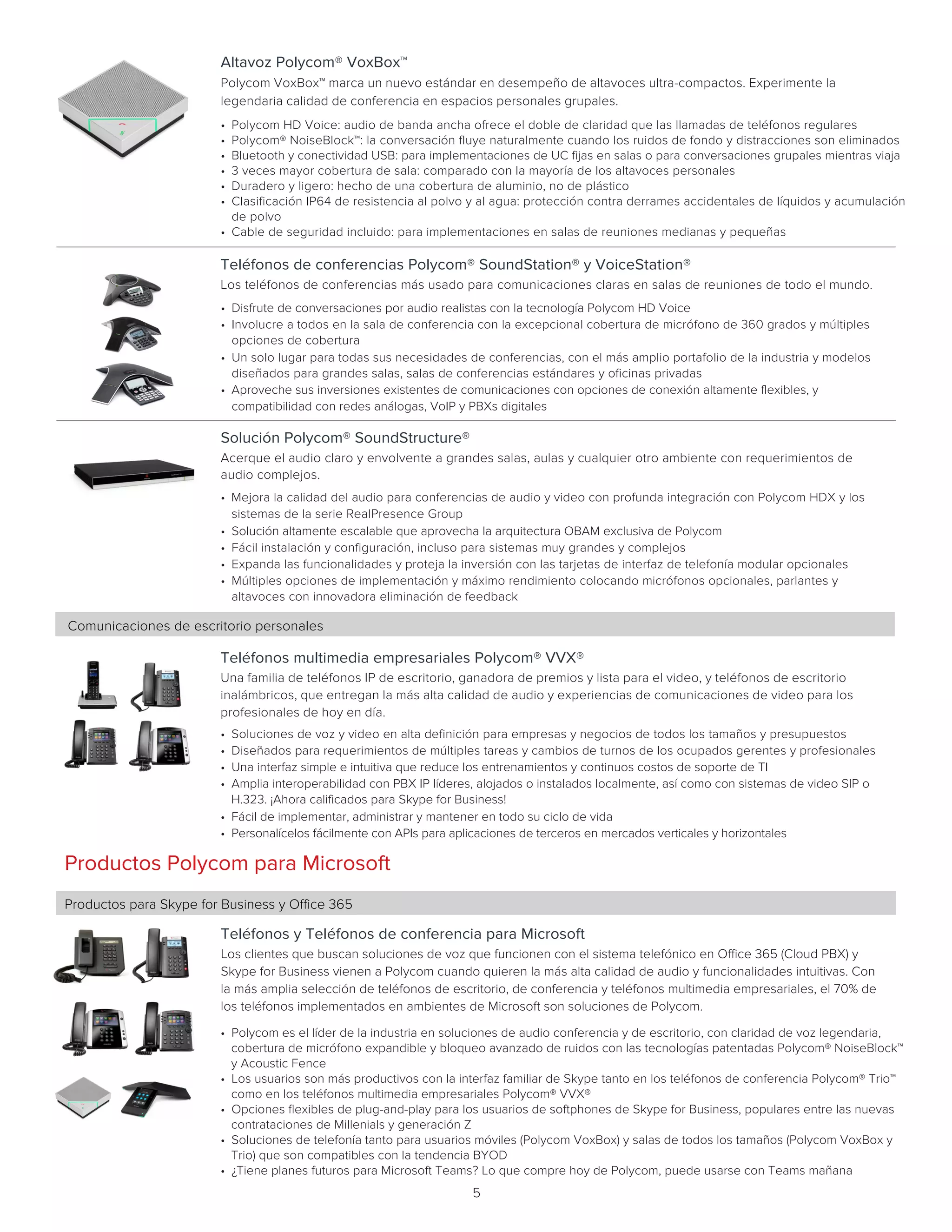 5
Comunicaciones de escritorio personales
Teléfonos multimedia empresariales Polycom® VVX®
Una familia de teléfonos IP de escritorio, ganadora de premios y lista para el video, y teléfonos de escritorio
inalámbricos, que entregan la más alta calidad de audio y experiencias de comunicaciones de video para los
profesionales de hoy en día.      
• Soluciones de voz y video en alta definición para empresas y negocios de todos los tamaños y presupuestos
• Diseñados para requerimientos de múltiples tareas y cambios de turnos de los ocupados gerentes y profesionales
• Una interfaz simple e intuitiva que reduce los entrenamientos y continuos costos de soporte de TI
• Amplia interoperabilidad con PBX IP líderes, alojados o instalados localmente, así como con sistemas de video SIP o
H.323. ¡Ahora calificados para Skype for Business!
• Fácil de implementar, administrar y mantener en todo su ciclo de vida
• Personalícelos fácilmente con APIs para aplicaciones de terceros en mercados verticales y horizontales
Solución Polycom® SoundStructure®
Acerque el audio claro y envolvente a grandes salas, aulas y cualquier otro ambiente con requerimientos de
audio complejos.      
• Mejora la calidad del audio para conferencias de audio y video con profunda integración con Polycom HDX y los
sistemas de la serie RealPresence Group
• Solución altamente escalable que aprovecha la arquitectura OBAM exclusiva de Polycom
• Fácil instalación y configuración, incluso para sistemas muy grandes y complejos
• Expanda las funcionalidades y proteja la inversión con las tarjetas de interfaz de telefonía modular opcionales
• Múltiples opciones de implementación y máximo rendimiento colocando micrófonos opcionales, parlantes y
altavoces con innovadora eliminación de feedback
Teléfonos de conferencias Polycom® SoundStation® y VoiceStation®
Los teléfonos de conferencias más usado para comunicaciones claras en salas de reuniones de todo el mundo.    
• Disfrute de conversaciones por audio realistas con la tecnología Polycom HD Voice
• Involucre a todos en la sala de conferencia con la excepcional cobertura de micrófono de 360 grados y múltiples
opciones de cobertura
• Un solo lugar para todas sus necesidades de conferencias, con el más amplio portafolio de la industria y modelos
diseñados para grandes salas, salas de conferencias estándares y oficinas privadas
• Aproveche sus inversiones existentes de comunicaciones con opciones de conexión altamente flexibles, y
compatibilidad con redes análogas, VoIP y PBXs digitales
Altavoz Polycom® VoxBox™
Polycom VoxBox™ marca un nuevo estándar en desempeño de altavoces ultra-compactos. Experimente la
legendaria calidad de conferencia en espacios personales grupales.       
• Polycom HD Voice: audio de banda ancha ofrece el doble de claridad que las llamadas de teléfonos regulares
• Polycom® NoiseBlock™: la conversación fluye naturalmente cuando los ruidos de fondo y distracciones son eliminados
• Bluetooth y conectividad USB: para implementaciones de UC fijas en salas o para conversaciones grupales mientras viaja
• 3 veces mayor cobertura de sala: comparado con la mayoría de los altavoces personales
• Duradero y ligero: hecho de una cobertura de aluminio, no de plástico
• Clasificación IP64 de resistencia al polvo y al agua: protección contra derrames accidentales de líquidos y acumulación
de polvo
• Cable de seguridad incluido: para implementaciones en salas de reuniones medianas y pequeñas
Productos Polycom para Microsoft
Productos para Skype for Business y Office 365
Teléfonos y Teléfonos de conferencia para Microsoft
Los clientes que buscan soluciones de voz que funcionen con el sistema telefónico en Office 365 (Cloud PBX) y
Skype for Business vienen a Polycom cuando quieren la más alta calidad de audio y funcionalidades intuitivas. Con
la más amplia selección de teléfonos de escritorio, de conferencia y teléfonos multimedia empresariales, el 70% de
los teléfonos implementados en ambientes de Microsoft son soluciones de Polycom.    
• Polycom es el líder de la industria en soluciones de audio conferencia y de escritorio, con claridad de voz legendaria,
cobertura de micrófono expandible y bloqueo avanzado de ruidos con las tecnologías patentadas Polycom® NoiseBlock™
y Acoustic Fence
• Los usuarios son más productivos con la interfaz familiar de Skype tanto en los teléfonos de conferencia Polycom® Trio™
como en los teléfonos multimedia empresariales Polycom® VVX®
• Opciones flexibles de plug-and-play para los usuarios de softphones de Skype for Business, populares entre las nuevas
contrataciones de Millenials y generación Z
• Soluciones de telefonía tanto para usuarios móviles (Polycom VoxBox) y salas de todos los tamaños (Polycom VoxBox y
Trio) que son compatibles con la tendencia BYOD
• ¿Tiene planes futuros para Microsoft Teams? Lo que compre hoy de Polycom, puede usarse con Teams mañana
 