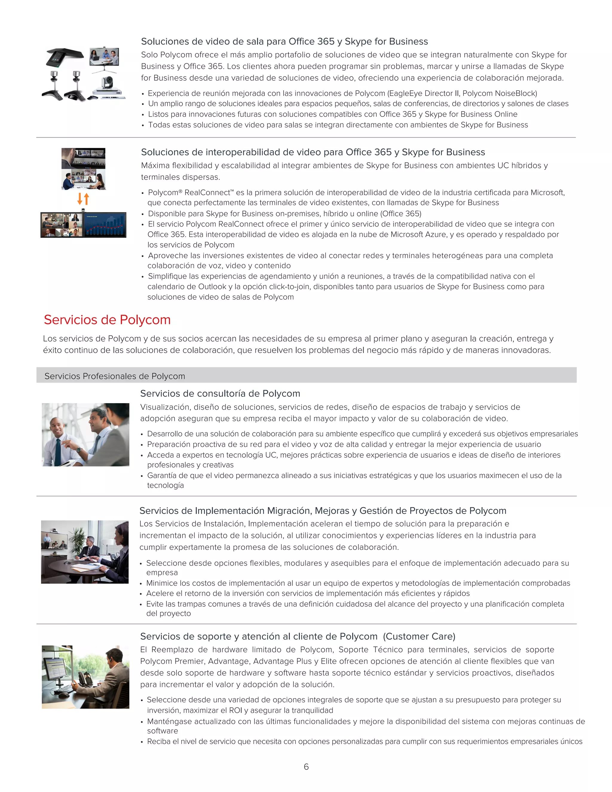 6
Soluciones de interoperabilidad de video para Office 365 y Skype for Business
Máxima flexibilidad y escalabilidad al integrar ambientes de Skype for Business con ambientes UC híbridos y
terminales dispersas.    	 		
• Polycom® RealConnect™ es la primera solución de interoperabilidad de video de la industria certificada para Microsoft,
que conecta perfectamente las terminales de video existentes, con llamadas de Skype for Business
• Disponible para Skype for Business on-premises, híbrido u online (Office 365)
• El servicio Polycom RealConnect ofrece el primer y único servicio de interoperabilidad de video que se integra con
Office 365. Esta interoperabilidad de video es alojada en la nube de Microsoft Azure, y es operado y respaldado por
los servicios de Polycom
• Aproveche las inversiones existentes de video al conectar redes y terminales heterogéneas para una completa
colaboración de voz, video y contenido
• Simplifique las experiencias de agendamiento y unión a reuniones, a través de la compatibilidad nativa con el
calendario de Outlook y la opción click-to-join, disponibles tanto para usuarios de Skype for Business como para
soluciones de video de salas de Polycom
Soluciones de video de sala para Office 365 y Skype for Business
Solo Polycom ofrece el más amplio portafolio de soluciones de video que se integran naturalmente con Skype for
Business y Office 365. Los clientes ahora pueden programar sin problemas, marcar y unirse a llamadas de Skype
for Business desde una variedad de soluciones de video, ofreciendo una experiencia de colaboración mejorada.     
• Experiencia de reunión mejorada con las innovaciones de Polycom (EagleEye Director II, Polycom NoiseBlock)
• Un amplio rango de soluciones ideales para espacios pequeños, salas de conferencias, de directorios y salones de clases
• Listos para innovaciones futuras con soluciones compatibles con Office 365 y Skype for Business Online
• Todas estas soluciones de video para salas se integran directamente con ambientes de Skype for Business
Servicios de consultoría de Polycom
Visualización, diseño de soluciones, servicios de redes, diseño de espacios de trabajo y servicios de
adopción aseguran que su empresa reciba el mayor impacto y valor de su colaboración de video.   
• Desarrollo de una solución de colaboración para su ambiente específico que cumplirá y excederá sus objetivos empresariales
• Preparación proactiva de su red para el video y voz de alta calidad y entregar la mejor experiencia de usuario
• Acceda a expertos en tecnología UC, mejores prácticas sobre experiencia de usuarios e ideas de diseño de interiores
profesionales y creativas
• Garantía de que el video permanezca alineado a sus iniciativas estratégicas y que los usuarios maximecen el uso de la
tecnología
Servicios de Polycom
Los servicios de Polycom y de sus socios acercan las necesidades de su empresa al primer plano y aseguran la creación, entrega y
éxito continuo de las soluciones de colaboración, que resuelven los problemas del negocio más rápido y de maneras innovadoras.
Servicios Profesionales de Polycom
Servicios de soporte y atención al cliente de Polycom (Customer Care)
El Reemplazo de hardware limitado de Polycom, Soporte Técnico para terminales, servicios de soporte
Polycom Premier, Advantage, Advantage Plus y Elite ofrecen opciones de atención al cliente flexibles que van
desde solo soporte de hardware y software hasta soporte técnico estándar y servicios proactivos, diseñados
para incrementar el valor y adopción de la solución.   
• Seleccione desde una variedad de opciones integrales de soporte que se ajustan a su presupuesto para proteger su
inversión, maximizar el ROI y asegurar la tranquilidad
• Manténgase actualizado con las últimas funcionalidades y mejore la disponibilidad del sistema con mejoras continuas de
software
• Reciba el nivel de servicio que necesita con opciones personalizadas para cumplir con sus requerimientos empresariales únicos
Servicios de Implementación Migración, Mejoras y Gestión de Proyectos de Polycom
Los Servicios de Instalación, Implementación aceleran el tiempo de solución para la preparación e
incrementan el impacto de la solución, al utilizar conocimientos y experiencias líderes en la industria para
cumplir expertamente la promesa de las soluciones de colaboración.     
• Seleccione desde opciones flexibles, modulares y asequibles para el enfoque de implementación adecuado para su
empresa
• Minimice los costos de implementación al usar un equipo de expertos y metodologías de implementación comprobadas
• Acelere el retorno de la inversión con servicios de implementación más eficientes y rápidos
• Evite las trampas comunes a través de una definición cuidadosa del alcance del proyecto y una planificación completa
del proyecto
 