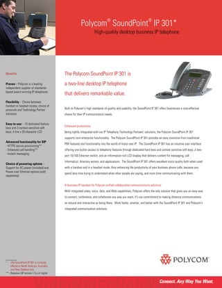 Polycom
®
SoundPoint
®
IP 301*
High-quality desktop business IP telephone
The Polycom SoundPoint IP 301 is
a two-line desktop IP telephone
that delivers remarkable value.
Built to Polycom’s high standards of quality and usability, the SoundPoint IP 301 offers businesses a cost-effective
choice for their IP communication needs.
Enhanced productivity
Being tightly integrated with our IP Telephony Technology Partners’ solutions, the Polycom SoundPoint IP 301
supports core enterprise functionality. The Polycom SoundPoint IP 301 provides an easy transition from traditional
PBX features and functionality into the world of Voice over IP. The SoundPoint IP 301 has an intuitive user interface
offering one button access to telephony features through dedicated hard keys and context sensitive soft keys, a two-
port 10/100 Ethernet switch, and an information-rich LCD display that delivers content for messaging, call
information, directory access, and applications. The SoundPoint IP 301 offers excellent voice quality both when used
with a handset and in a headset mode, thus enhancing the productivity of your business phone calls, because you
spend less time trying to understand what other people are saying, and more time communicating with them.
A business IP handset for Polycom unified collaborative communications solutions
With integrated video, voice, data, and Web capabilities, Polycom offers the only solution that gives you an easy way
to connect, conference, and collaborate any way you want. It's our commitment to making distance communications
as natural and interactive as being there. Work faster, smarter, and better with the SoundPoint IP 301 and Polycom's
integrated communication solutions.
Benefits
Proven – Polycom is a leading
independent supplier of standards-
based award winning IP telephones
Flexibility – Choice between
handset or headset modes; choice of
protocols and Technology Partner
solutions
Easy-to-use – 10 dedicated feature
keys and 3 context-sensitive soft
keys; 4 line x 20 character LCD
Advanced functionality for SIP
- HTTPS secure provisioning**
- Enhanced call handling**
- Instant messaging
Choice of powering options –
Support for AC power (included) and
Power over Ethernet options (sold
separately)
______
* - The SoundPoint IP 301 is currently
offered in North America, Australia,
and New Zealand only
** - Requires SIP version 1.5.x or higher
 
