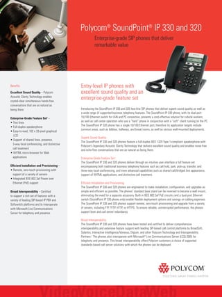 Polycom®
SoundPoint®
IP 330 and 320
Enterprise-grade SIP phones that deliver
remarkable value
Benefits
Excellent Sound Quality – Polycom
Acoustic Clarity Technology enables
crystal-clear simultaneous hands-free
conversations that are as natural as
being there
Enterprise-Grade Feature Set1
–
• Two lines
• Full-duplex speakerphone
• Easy-to-read, 102 x 33-pixel graphical
LCD
• Support of shared lines, presence,
3-way local conferencing, and distinctive
call treatment
• XHTML micro-browser for Web
applications
Efficient Installation and Provisioning –
• Remote, zero-touch provisioning with
support of a variety of servers
• Integrated IEEE 802.3af Power over
Ethernet (PoE) support
Broad Interoperability – Certified
to support a rich set of features with a
variety of leading SIP-based IP PBX and
Softswitch platforms and to interoperate
with Microsoft Live Communications
Server for telephony and presence
Entry-level IP phones with
excellent sound quality and an
enterprise-grade feature set
Introducing the SoundPoint IP 330 and 320 two-line SIP phones that deliver superb sound quality as well as
a wide range of supported business telephony features. The SoundPoint IP 330 phone, with its dual-port
10/100 Ethernet switch for LAN and PC connection, presents a cost-effective solution for cubicle workers
as well as call center operators who use a “hard” phone in conjunction with a “soft” client running on the PC.
The SoundPoint IP 320 phone has a single 10/100 Ethernet port, therefore its application targets include
common areas, such as lobbies, hallways, and break rooms, as well as various wall-mounted deployments.
Superb Sound Quality
The SoundPoint IP 330 and 320 phones feature a full-duplex IEEE 1329 Type 1-compliant speakerphone with
Polycom's legendary Acoustic Clarity Technology that delivers excellent sound quality and enables noise-free
and echo-free conversations that are as natural as being there.
Enterprise-Grade Feature Set1
The SoundPoint IP 330 and 320 phones deliver through an intuitive user interface a full feature set
encompassing both traditional business telephony features such as call hold, park, pick-up, transfer, and
three-way local conferencing, and more advanced capabilities such as shared call/bridged line appearance,
support of XHTML applications, and distinctive call treatment.
Efficient Installation and Provisioning
The SoundPoint IP 330 and 320 phones are engineered to make installation, configuration, and upgrades as
simple and efficient as possible. The phones’ standard base stand can be reversed to become a wall mount,
eliminating the need for a separate accessory. Built-in IEEE 802.3af PoE circuitry and a dual-port Ethernet
switch (SoundPoint IP 330 phone only) enable flexible deployment options and savings on cabling expenses.
The SoundPoint IP 330 and 320 phones support remote, zero-touch provisioning and upgrade from a variety
of servers, including FTP, TFTP, HTTP, or HTTPS. To ensure reliable, uninterrupted performance, the phones
support boot and call server redundancy.
Broad Interoperability
The SoundPoint IP 330 and 320 phones have been tested and certified to deliver comprehensive
interoperability and extensive feature support with leading SIP-based call control platforms by BroadSoft,
Sylantro, Interactive Intelligence/Vonexus, Digium, and other Polycom Technology and Interoperability
Partners2
. The phones also interoperate with Microsoft®
Live Communications Server (LCS) 2005 for
telephony and presence. This broad interoperability offers Polycom customers a choice of supported
standards-based call server solutions with which the phones can be deployed.
 