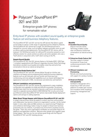 Polycom®
SoundPoint IP®
321 and 331
	 Enterprise-grade SIP phones
	 for remarkable value
Benefits
Excellent Sound Quality
­Polycom Acoustic Clarity
Technology enables crystal-
clear simultaneous hands-free
conversations as natural as being
there
Enterprise-Grade Feature Set1
Two lines, support of shared
line presence, 3-way local
conferencing and built-in XML
microbrowser
Efficient Installation and
Provisioning
Remote, zero-touch provisioning
with support of a variety of servers
Broad and Robust
Interoperability
Certified to interoperate with a
broad array of SIP call control
platforms to enable open choices
and innovations while simplifying
provisioning, management and
support.
Entry-level IP phones with excellent sound quality, an enterprise-grade
feature set and business telephony features.
The SoundPoint IP 321 and 331 are two-line SIP phones that deliver superb
sound quality as well as a wide range of supported business telephony features.
The SoundPoint IP 321 phone has a single 10/100 Ethernet port and is
designed for common areas, such as lobbies, hallways and break rooms, as well
as various wall-mounted deployments. The SoundPoint IP 331 phone, with its
dual-port 10/100 Ethernet switch for LAN and PC connection, presents a cost-
effective solution for cubicle workers as well as call centre operators who use a
“hard” phone in conjunction with a “soft” client running on the PC.
Superb Sound Quality
The SoundPoint IP 321 and 331 phones feature a full-duplex IEEE 1329 Type
1-compliant speakerphone with Polycom’s legendary Acoustic Clarity Technology
that delivers excellent sound quality and enables noise-free and echo-free
conversations that are as natural as being there.
Enterprise-Grade Feature Set1
The SoundPoint IP 321 and 331 phones deliver through an intuitive user
interface a full feature set encompassing both traditional business telephony
features such as call hold, park, pick-up, transfer and three-way local
conferencing, and more advanced capabilities such as shared call/bridged line
appearance, hosts built-in XML microbrowser and distinctive call treatment.
Efficient installation and provisioning
The SoundPoint IP 321 and 331 phones are engineered to make installation,
configuration and upgrades as simple and efficient as possible. The phones’
standard base stand can be reversed to become a wall mount, eliminating the
need for a separate accessory. Built-in IEEE 802.3af PoE circuitry and a dual-
port Ethernet switch (SoundPoint IP 331 phone only) enable flexible deployment
options and savings on cabling expenses.
Make Great Things Happen with Polycom SoundPoint IP 321 and 331
In today’s Internet driven world, the ability to conduct real time communication
and collaboration has become critical to an organisation’s survival. As the market
leader in voice, video, data and Web solutions, our award-winning IP telephony
and conference technology makes it easy for people to interact and maximise
productivity over any network, in just about any environment, anywhere around
the globe. That’s why more organisations worldwide use and prefer Polycom IP
telephony and application solutions. Because when people work together, great
things happen. See how you too can achieve great things with the Polycom
SoundPoint IP 321 and 331 desktop phones.
 