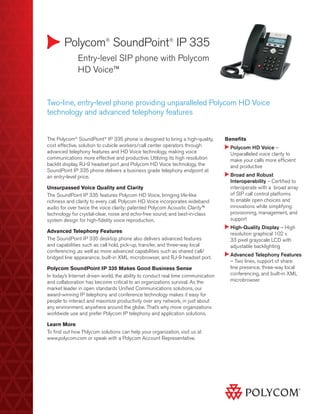 Polycom®
SoundPoint®
IP 335
	 Entry-level SIP phone with Polycom
HD Voice™
Benefits
Polycom HD Voice –
Unparalleled voice clarity to
make your calls more efficient
and productive
Broad and Robust
Interoperability – Certified to
interoperate with a broad array
of SIP call control platforms
to enable open choices and
innovations while simplifying
provisioning, management, and
support
High-Quality Display – High
resolution graphical 102 x
33 pixel grayscale LCD with
adjustable backlighting
Advanced Telephony Features
– Two lines, support of share
line presence, three-way local
conferencing, and built-in XML
microbrowser
Two-line, entry-level phone providing unparalleled Polycom HD Voice
technology and advanced telephony features
The Polycom®
SoundPoint®
IP 335 phone is designed to bring a high-quality,
cost effective, solution to cubicle workers/call center operators through
advanced telephony features and HD Voice technology, making voice
communications more effective and productive. Utilizing its high resolution
backlit display, RJ-9 headset port ,and Polycom HD Voice technology, the
SoundPoint IP 335 phone delivers a business grade telephony endpoint at
an entry-level price.
Unsurpassed Voice Quality and Clarity
The SoundPoint IP 335 features Polycom HD Voice, bringing life-like
richness and clarity to every call. Polycom HD Voice incorporates wideband
audio for over twice the voice clarity; patented Polycom Acoustic Clarity™
technology for crystal-clear, noise and echo-free sound; and best-in-class
system design for high-fidelity voice reproduction.
Advanced Telephony Features
The SoundPoint IP 335 desktop phone also delivers advanced features
and capabilities such as call hold, pick-up, transfer, and three-way local
conferencing ,as well as more advanced capabilities such as shared call/
bridged line appearance, built-in XML microbrowser, and RJ-9 headset port.
Polycom SoundPoint IP 335 Makes Good Business Sense
In today’s Internet driven world, the ability to conduct real time communication
and collaboration has become critical to an organizations survival. As the
market leader in open standards Unified Communications solutions, our
award-winning IP telephony and conference technology makes it easy for
people to interact and maximize productivity over any network, in just about
any environment, anywhere around the globe. That’s why more organizations
worldwide use and prefer Polycom IP telephony and application solutions.
Learn More
To find out how Polycom solutions can help your organization, visit us at
www.polycom.com or speak with a Polycom Account Representative.
 
