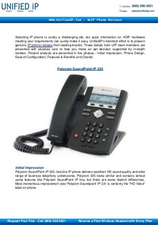 Selecting IP phone is surely a challenging job, but quick information on VOIP hardware 
meeting your requirements can surely make it easy. UnifiedIP's foremost effort is to present 
genuine IP phone    reviews    from leading brands. These details from UIP team members are 
presented with absolute care to help you make an apt decision supported by in­depth 
reviews. Product analysis are presented in five phases ­ Initial Impression, Phone Design, 
Ease of Configuration, Features & Benefits and Overall. 
Polycom SoundPoint IP 335
Initial Impression 
Polycom SoundPoint IP 335, two­line IP phone delivers excellent HD sound quality and wide 
range of business telephony underscores. Polycom 335 looks similar and contains almost 
same features like Polycom SoundPoint IP line, but there are some distinct differences. 
Most momentous improvement over Polycom Soundpoint IP 331 is certainly the "HD Voice" 
label on phone.
WWW.UnifiedIP.Com - VoIP Phone Reviews
       Request Free Trial ­ Call (888) 586­3921              Receive a Free Wireless Headset with Every Plan
 